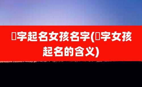 祎字起名女孩名字(祎字女孩起名的含义)