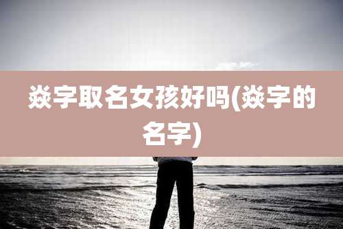 焱字取名女孩好吗(焱字的名字)