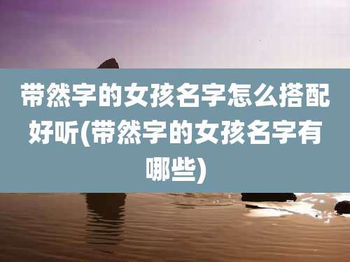 带然字的女孩名字怎么搭配好听(带然字的女孩名字有哪些)