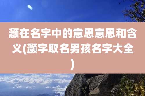 灏在名字中的意思意思和含义(灏字取名男孩名字大全)