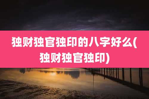独财独官独印的八字好么(独财独官独印)