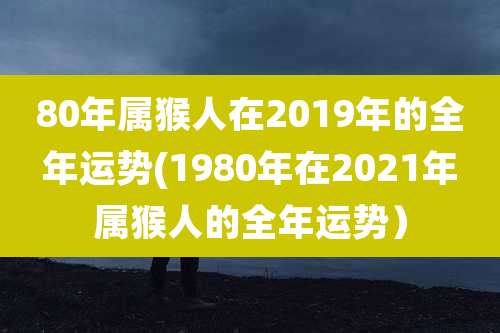 80年属猴人在2019年的全年运势(1980年在2021年属猴人的全年运势）