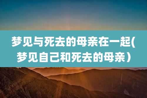 梦见与死去的母亲在一起(梦见自己和死去的母亲）