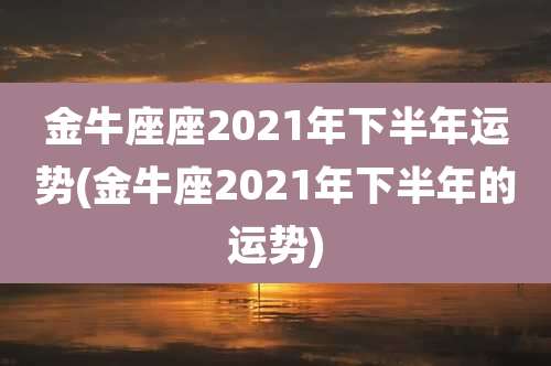 金牛座座2021年下半年运势(金牛座2021年下半年的运势)