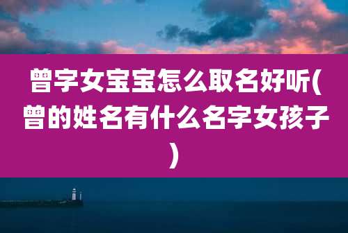 曾字女宝宝怎么取名好听(曾的姓名有什么名字女孩子)