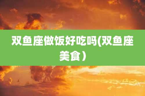 双鱼座做饭好吃吗(双鱼座美食）