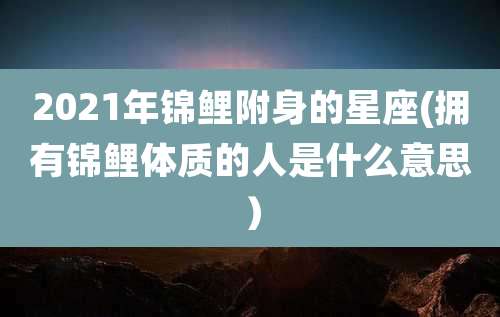 2021年锦鲤附身的星座(拥有锦鲤体质的人是什么意思)