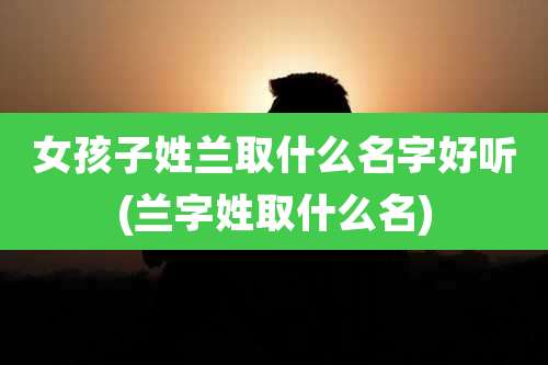 女孩子姓兰取什么名字好听(兰字姓取什么名)