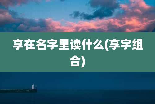 享在名字里读什么(享字组合)