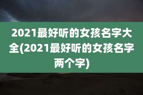 2021最好听的女孩名字大全(2021最好听的女孩名字两个字)