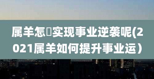 属羊怎麼实现事业逆袭呢(2021属羊如何提升事业运）