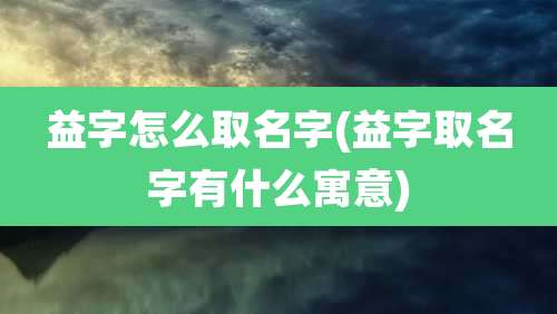 益字怎么取名字(益字取名字有什么寓意)