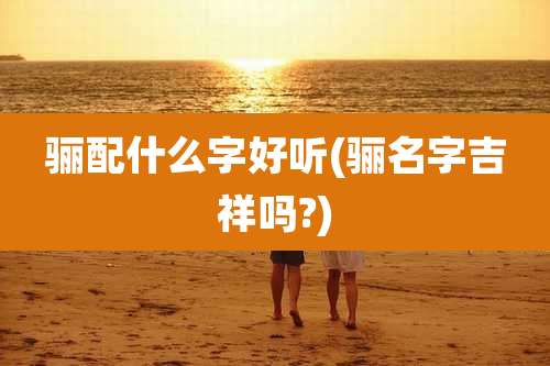 骊配什么字好听(骊名字吉祥吗?)