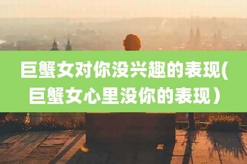 巨蟹女对你没兴趣的表现(巨蟹女心里没你的表现)