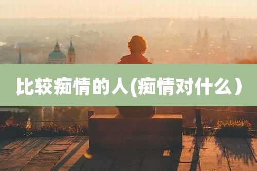 比较痴情的人(痴情对什么)