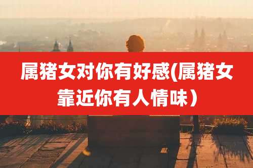 属猪女对你有好感(属猪女靠近你有人情味)