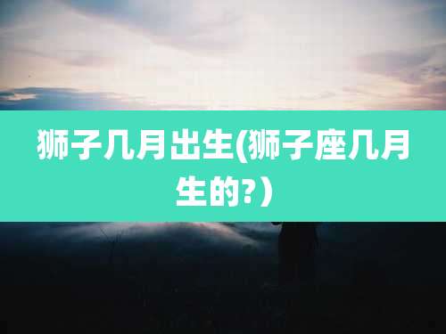 狮子几月出生(狮子座几月生的?）