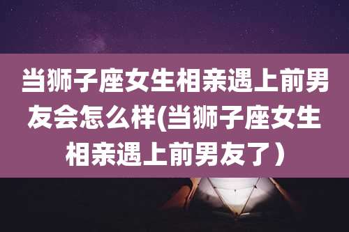 当狮子座女生相亲遇上前男友会怎么样(当狮子座女生相亲遇上前男友了)