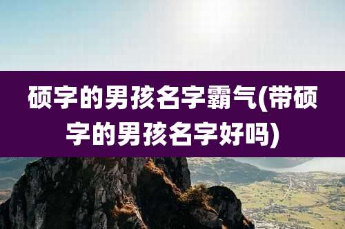 硕字的男孩名字霸气(带硕字的男孩名字好吗)