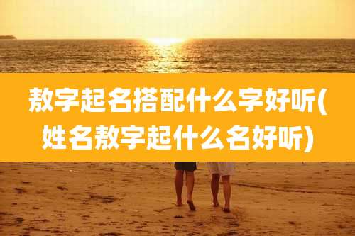 敖字起名搭配什么字好听(姓名敖字起什么名好听)