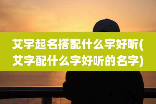 艾字起名搭配什么字好听(艾字配什么字好听的名字)