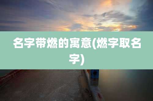 名字带燃的寓意(燃字取名字)