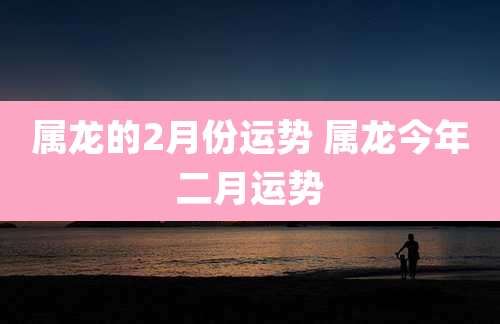 属龙的2月份运势 属龙今年二月运势