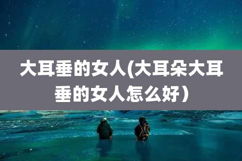 大耳垂的女人(大耳朵大耳垂的女人怎么好）