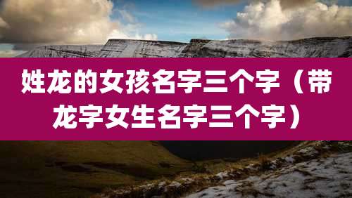 姓龙的女孩名字三个字（带龙字女生名字三个字）