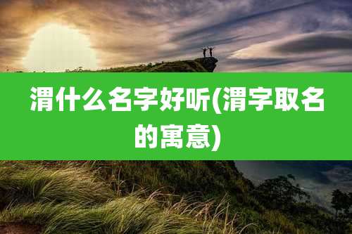 渭什么名字好听(渭字取名的寓意)