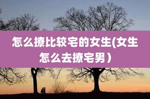 怎么撩比较宅的女生(女生怎么去撩宅男）