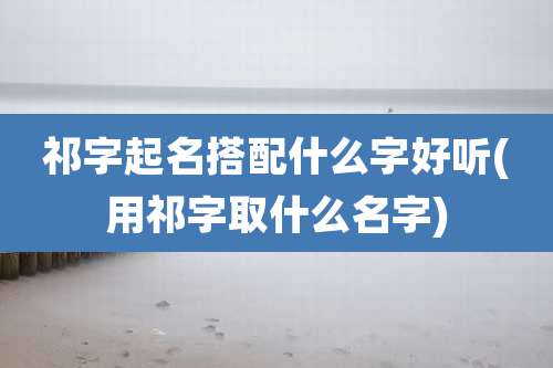祁字起名搭配什么字好听(用祁字取什么名字)