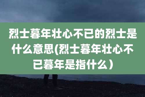 烈士暮年壮心不已的烈士是什么意思(烈士暮年壮心不已暮年是指什么)