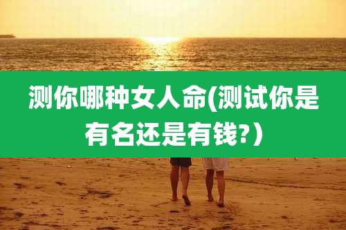 测你哪种女人命(测试你是有名还是有钱?）