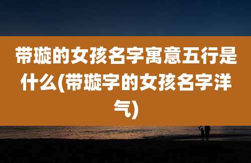 带璇的女孩名字寓意五行是什么(带璇字的女孩名字洋气)