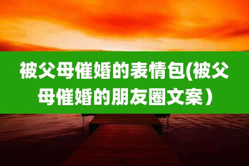 被父母催婚的表情包(被父母催婚的朋友圈文案）