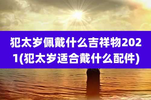 犯太岁佩戴什么吉祥物2021(犯太岁适合戴什么配件)