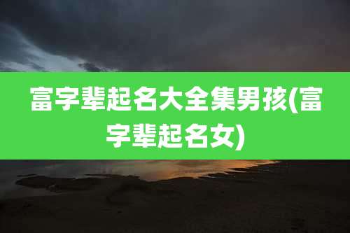 富字辈起名大全集男孩(富字辈起名女)
