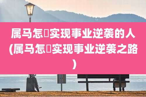 属马怎麼实现事业逆袭的人(属马怎麼实现事业逆袭之路)