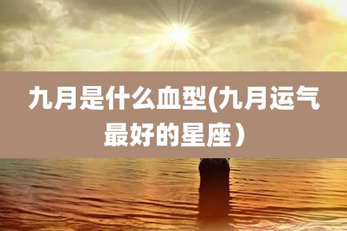 九月是什么血型(九月运气最好的星座）