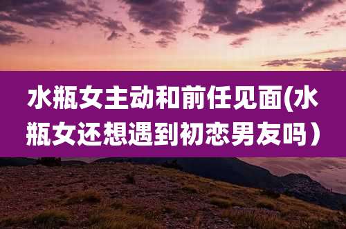 水瓶女主动和前任见面(水瓶女还想遇到初恋男友吗)