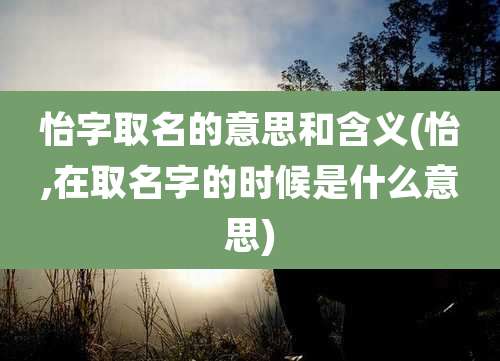怡字取名的意思和含义(怡,在取名字的时候是什么意思)