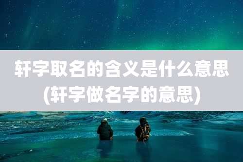 轩字取名的含义是什么意思(轩字做名字的意思)