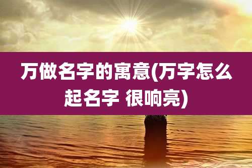 万做名字的寓意(万字怎么起名字 很响亮)
