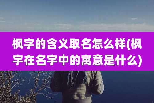 枫字的含义取名怎么样(枫字在名字中的寓意是什么)