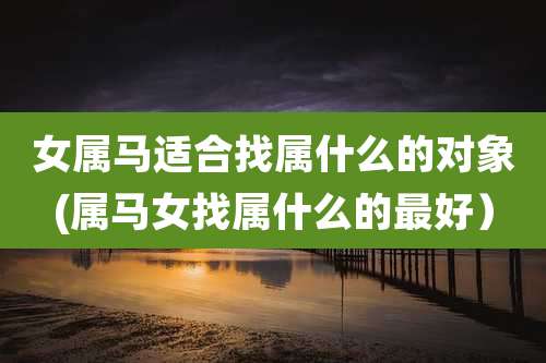 女属马适合找属什么的对象(属马女找属什么的最好)