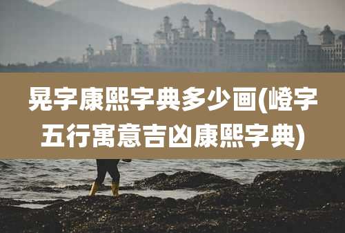 晃字康熙字典多少画(嶝字五行寓意吉凶康熙字典)