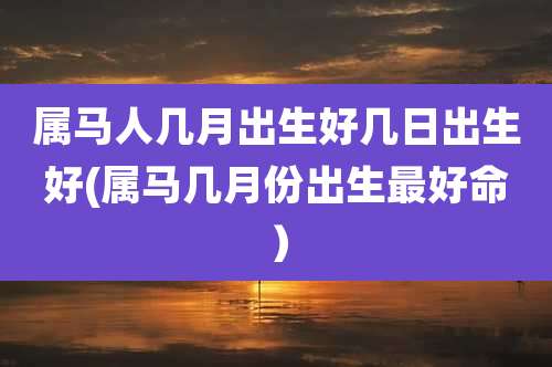 属马人几月出生好几日出生好(属马几月份出生最好命)