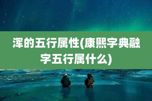 浑的五行属性(康熙字典融字五行属什么)