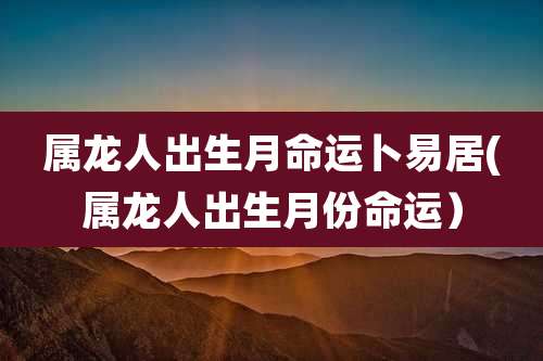 属龙人出生月命运卜易居(属龙人出生月份命运）